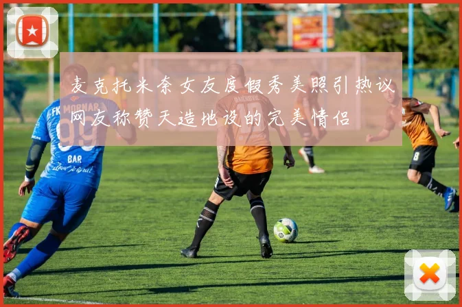 麦克托米奈女友度假秀美照引热议网友称赞天造地设的完美情侣