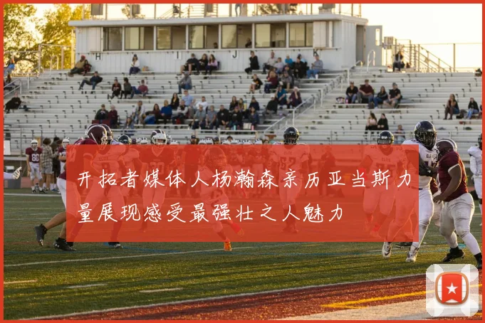 开拓者媒体人杨瀚森亲历亚当斯力量展现感受最强壮之人魅力