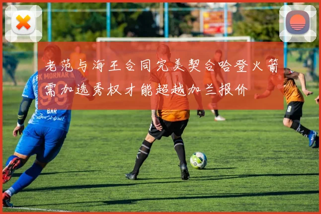 老范与海王合同完美契合哈登火箭需加选秀权才能超越加兰报价