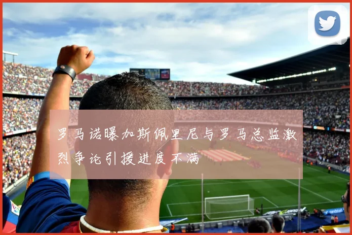 罗马诺曝加斯佩里尼与罗马总监激烈争论引援进度不满