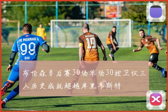 布伦森季后赛30场单场30控卫仅三人历史成就超越库里韦斯特