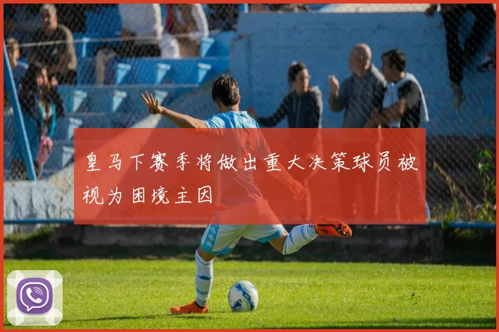 皇马下赛季将做出重大决策球员被视为困境主因