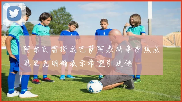 阿尔瓦雷斯成巴萨阿森纳争夺焦点恩里克明确表示希望引进他