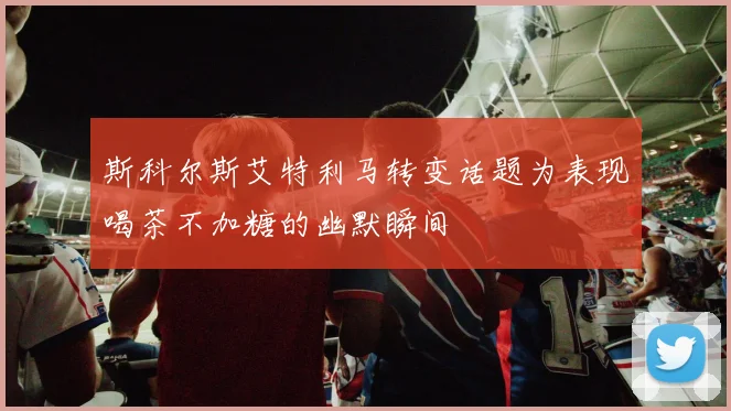 斯科尔斯艾特利马转变话题为表现喝茶不加糖的幽默瞬间