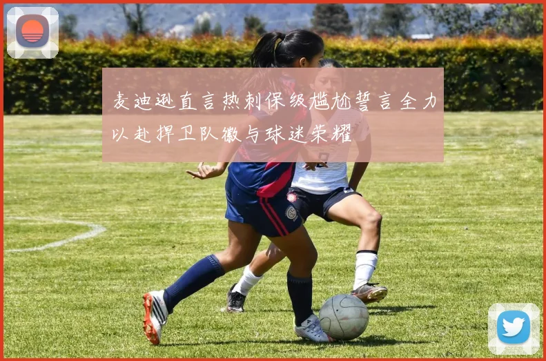 麦迪逊直言热刺保级尴尬誓言全力以赴捍卫队徽与球迷荣耀