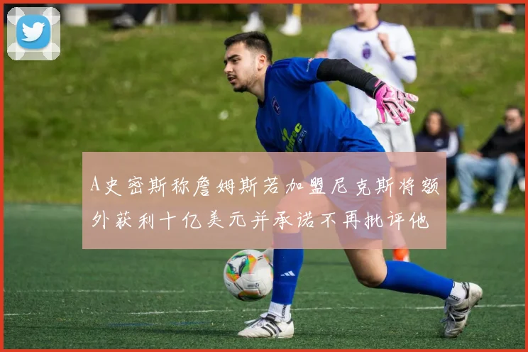 A史密斯称詹姆斯若加盟尼克斯将额外获利十亿美元并承诺不再批评他