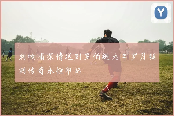 利物浦深情送别罗伯逊九年岁月铭刻传奇永恒印记