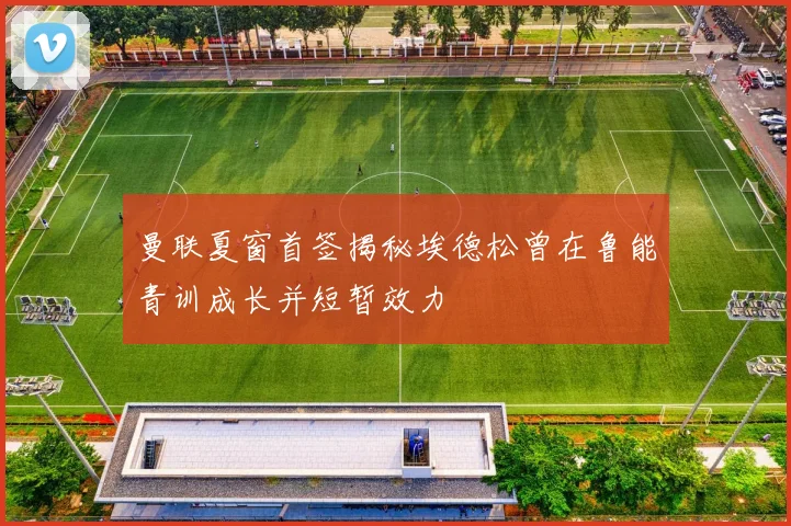 曼联夏窗首签揭秘埃德松曾在鲁能青训成长并短暂效力